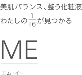 美肌バランス、整う化粧液 わたしの1/16が見つかる ME[エム・イー]